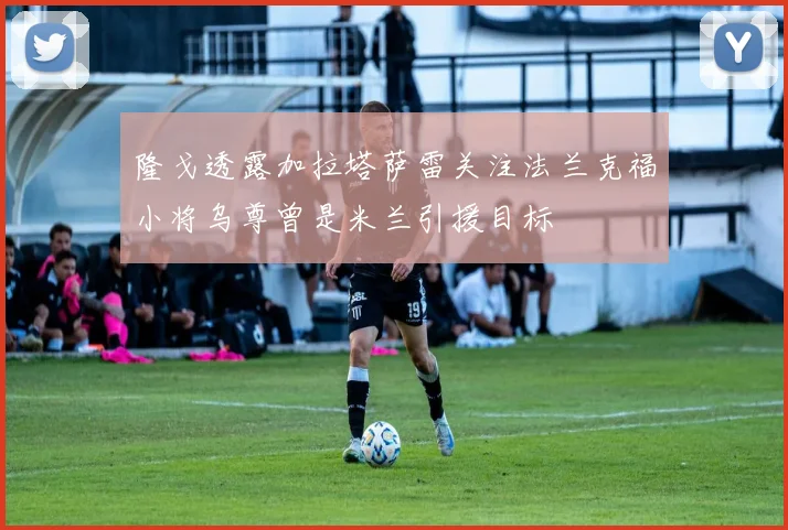 隆戈透露加拉塔萨雷关注法兰克福小将乌尊曾是米兰引援目标