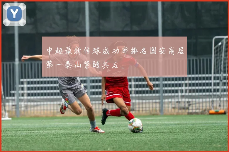 中超最新传球成功率排名国安高居第一泰山紧随其后