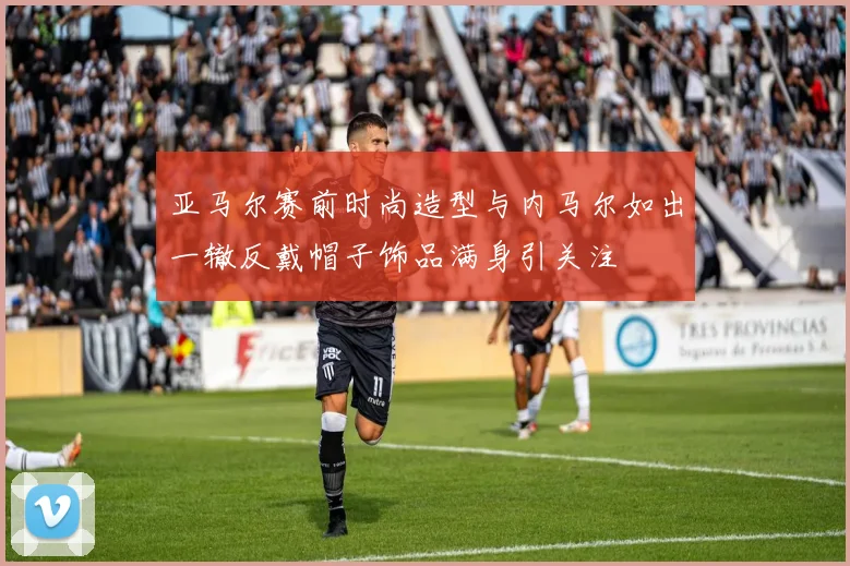 亚马尔赛前时尚造型与内马尔如出一辙反戴帽子饰品满身引关注