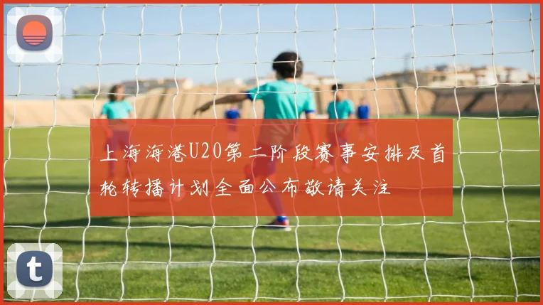 上海海港U20第二阶段赛事安排及首轮转播计划全面公布敬请关注