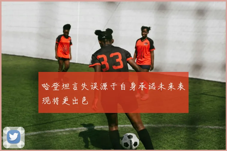 哈登坦言失误源于自身承诺未来表现将更出色