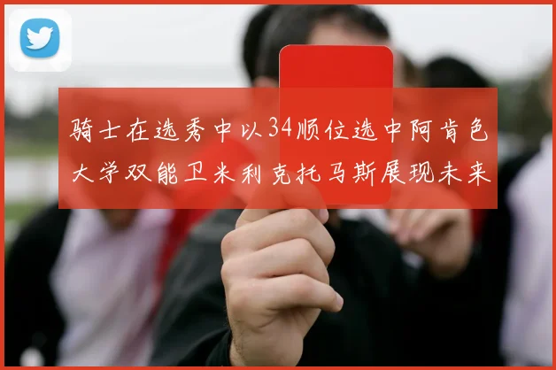 骑士在选秀中以34顺位选中阿肯色大学双能卫米利克托马斯展现未来潜力