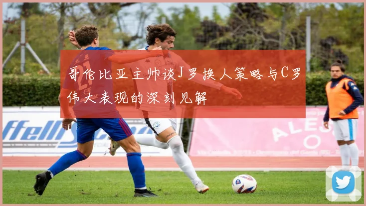 哥伦比亚主帅谈J罗换人策略与C罗伟大表现的深刻见解