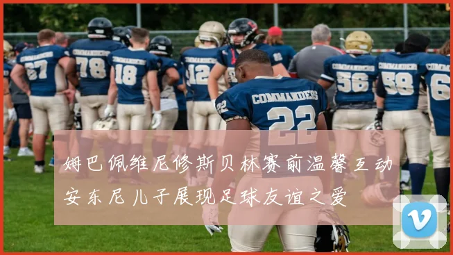 姆巴佩维尼修斯贝林赛前温馨互动安东尼儿子展现足球友谊之爱