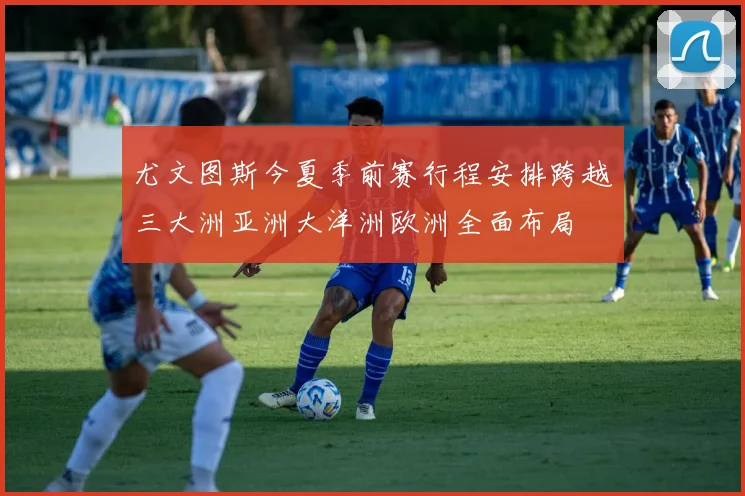 尤文图斯今夏季前赛行程安排跨越三大洲亚洲大洋洲欧洲全面布局